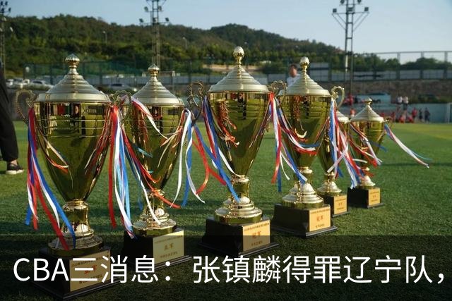 CBA三消息：张镇麟得罪辽宁队，CBA做重要决定，广东队两个好消息